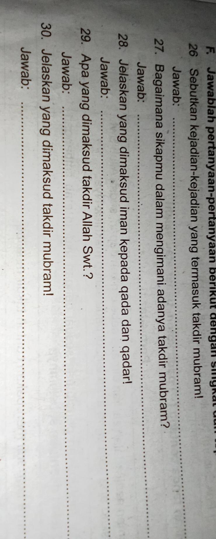 Jawablah pertanyaan-pertanyaan berikut dengan singkal 
26 Sebutkan kejadian-kejadian yang termasuk takdir mubram! 
Jawab: 
_ 
_ 
27. Bagaimana sikapmu dalam mengimani adanya takdir mubram? 
Jawab: 
28. Jelaskan yang dimaksud iman kepada qada dan qadar! 
Jawab: 
_ 
29. Apa yang dimaksud takdir Allah Swt.? 
Jawab: 
_ 
30. Jelaskan yang dimaksud takdir mubram! 
Jawab:_