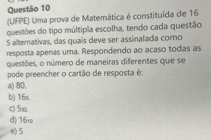 (UFPE) Uma prova de Matemática é constituída de 16
questões do tipo múltipla escolha, tendo cada questão
5 alternativas, das quais deve ser assinalada como
resposta apenas uma. Respondendo ao acaso todas as
questões, o número de maneiras diferentes que se
pode preencher o cartão de resposta é:
a) 80.
b) 16₅.
c) 532.
d) 1610
e) 5