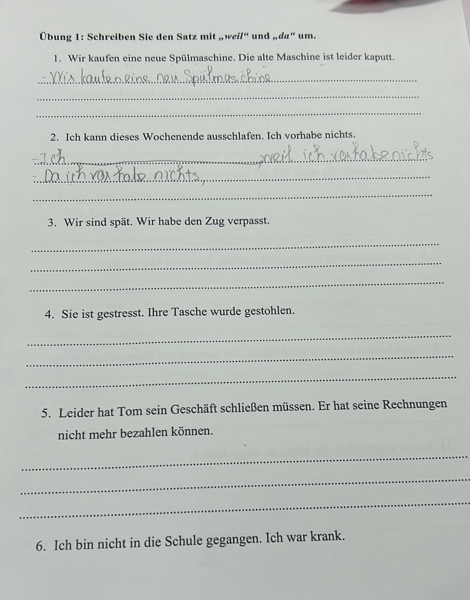 Übung 1: Schreiben Sie den Satz mit „weil“ und „da“ um. 
1. Wir kaufen eine neue Spülmaschine. Die alte Maschine ist leider kaputt. 
_ 
_ 
_ 
2. Ich kann dieses Wochenende ausschlafen. Ich vorhabe nichts. 
_ 
_ 
_ 
3. Wir sind spät. Wir habe den Zug verpasst. 
_ 
_ 
_ 
4. Sie ist gestresst. Ihre Tasche wurde gestohlen. 
_ 
_ 
_ 
5. Leider hat Tom sein Geschäft schließen müssen. Er hat seine Rechnungen 
nicht mehr bezahlen können. 
_ 
_ 
_ 
6. Ich bin nicht in die Schule gegangen. Ich war krank.