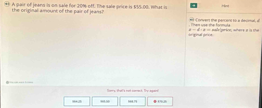 A pair of jeans is on sale for 20% off. The sale price is $55.00. What is + Hint
the original amount of the pair of jeans?
④ Convert the percent to a decimal, d
. Then use the formula
x-d· x= sale|price, where z is the
original price.
3T0u sm 64cm 3.08ms
Sorry, that's not correct. Try again!
$64.25 $65.50 $68.75 ◎ $70.25