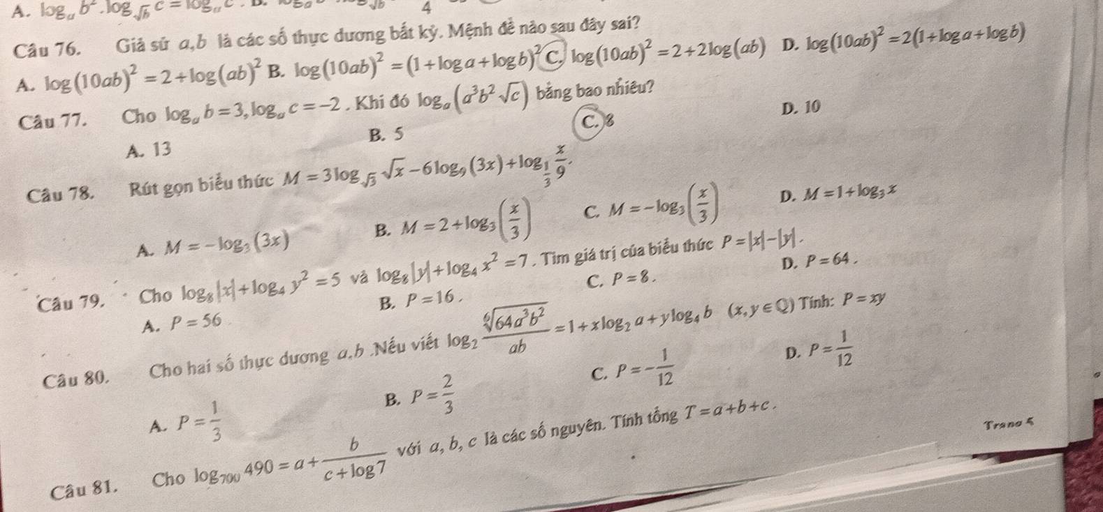 A. log _ab^2.log _sqrt(b)c=log _ac.D. 4
Câu 76. Giả sử α,b là các số thực dương bắt kỷ. Mệnh đề nào sau đây sai?
A. log (10ab)^2=2+log (ab)^2 B. log (10ab)^2=(1+log a+log b)^2C.log (10ab)^2=2+2log (ab) D. log (10ab)^2=2(1+log a+log b)
Câu 77. Cho log _ab=3,log _ac=-2. Khi đó log _a(a^3b^2sqrt(c)) bằng bao nhiêu?
D. 10
C.8
B. 5
A. 13
Câu 78. Rút gọn biểu thức M=3log _sqrt(3)sqrt(x)-6log _9(3x)+log _ 1/3  x/9 .
A. M=-log _3(3x)
B. M=2+log _3( x/3 ) C. M=-log _3( x/3 ) D. M=1+log _3x
Câu 79. . Cho log _8|x|+log _4y^2=5 và log _8|y|+log _4x^2=7. Tim giá trị của biểu thức P=|x|-|y|.
C. P=8. D. P=64.
A. P=56 B. P=16,
Câu 80, Cho hai số thực dương a,h .Nếu viết log _2 sqrt[6](64a^3b^2)/ab =1+xlog _2a+ylog _4b(x,y∈ Q)
Tính: P=xy
C. P=- 1/12  D. P= 1/12 
B. P= 2/3 
T=a+b+c.
A. P= 1/3  Trano 5
Câu 81.  Cho log _700490=a+ b/c+log 7  với a, b, c là các số nguyên. Tính tổng