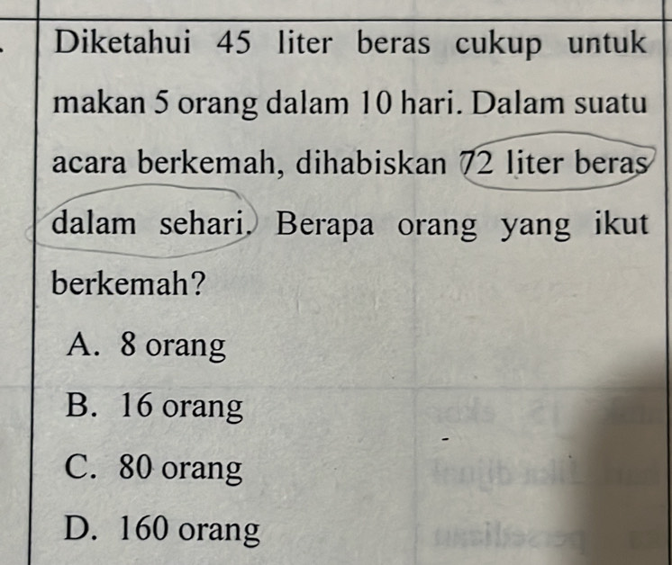 Diketahui 45 liter beras cukup untuk
makan 5 orang dalam 10 hari. Dalam suatu
acara berkemah, dihabiskan 72 liter beras
dalam sehari. Berapa orang yang ikut
berkemah?
A. 8 orang
B. 16 orang
C. 80 orang
D. 160 orang