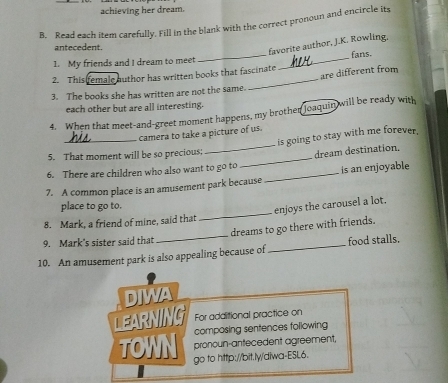 achieving her dream. 
B. Read each item carefully. Fill in the blank with the correct pronoun and encircle its 
antecedent. 
favorite author, J.K. Rowling. 
1. My friends and I dream to meet __fans. 
are different from 
2. This female outhor has written books that fascinate 
3. The books she has written are not the same. 
each other but are all interesting. 
4. When that meet-and-greet moment happens, my brother joaquin will be ready with 
_camera to take a picture of us. 
is going to stay with me forever. 
5. That moment will be so precious; 
6. There are children who also want to go to _dream destination, 
7. A common place is an amusement park because _is an enjoyable 
place to go to. 
enjoys the carousel a lot. 
8. Mark, a friend of mine, said that 
_ 
dreams to go there with friends. 
9. Mark's sister said that 
_ 
10. An amusement park is also appealing because of _food stalls. 
DIWA 
LEARNING For additional practice on 
composing sentences following 
pronoun-antecedent agreement, 
TOWN go to http://bit.ly/diwa-ESL6.