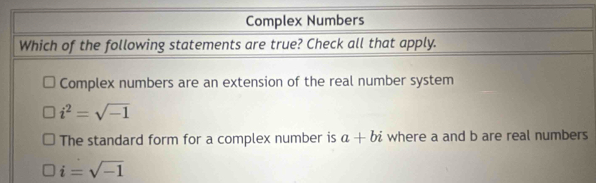 Complex Numbers
Which of the following statements are true? Check all that apply.
Complex numbers are an extension of the real number system
i^2=sqrt(-1)
The standard form for a complex number is a+bi where a and b are real numbers
i=sqrt(-1)