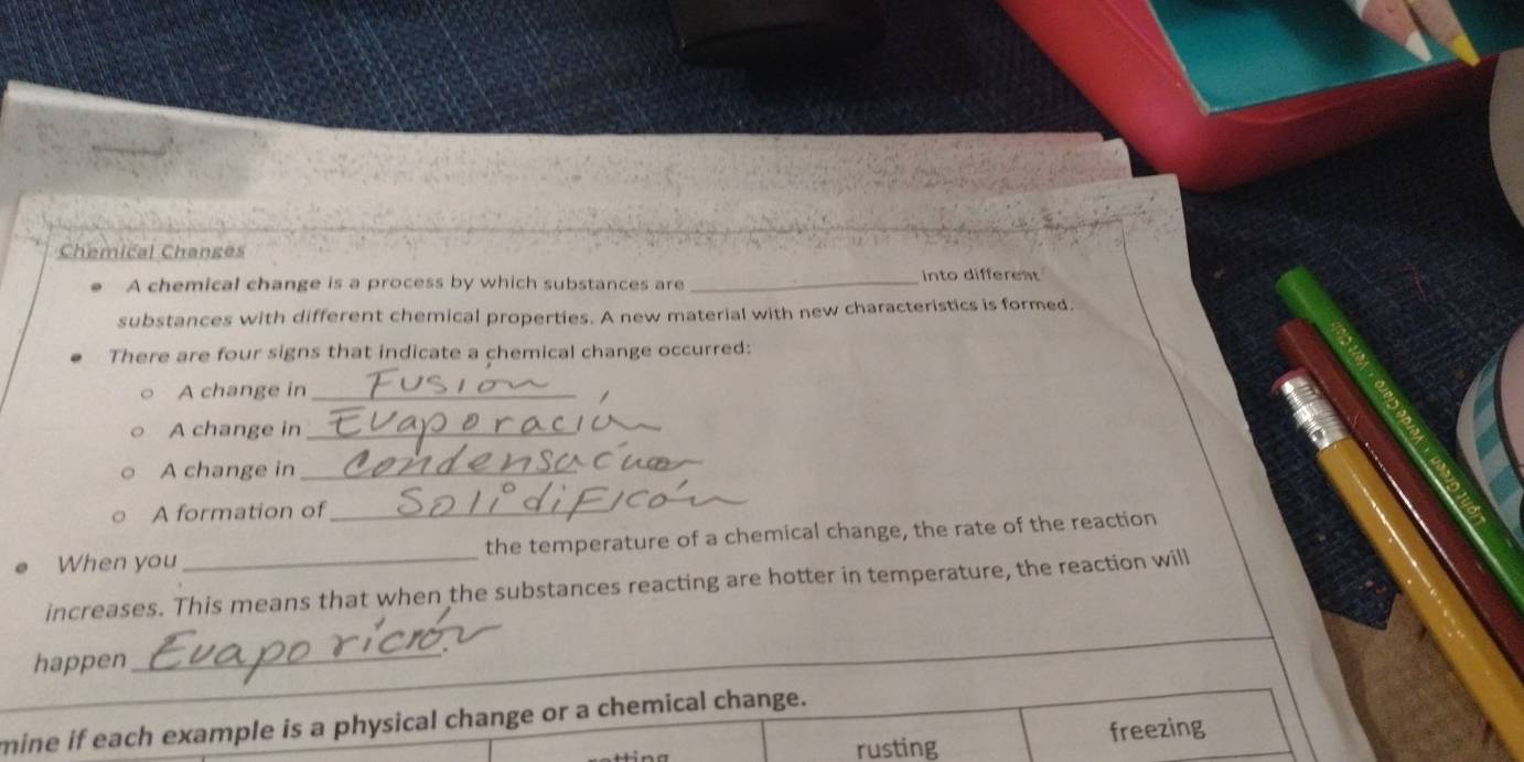 Chemical Changes
A chemical change is a process by which substances are _into different
substances with different chemical properties. A new material with new characteristics is formed.
There are four signs that indicate a chemical change occurred:
A change in_
A change in_
A change in_
A formation of_
When you the temperature of a chemical change, the rate of the reaction
increases. This means that when the substances reacting are hotter in temperature, the reaction will
happen
_
mine if each example is a physical change or a chemical change.
rusting freezing