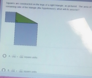 Squares are constructed on the legs of a right triangle, as pictured. The area of
remaining side of the triangle (the hypotenuse), what will its area be?
A. sqrt(40)+sqrt(80) square units
n sqrt(40)* sqrt(80) square units