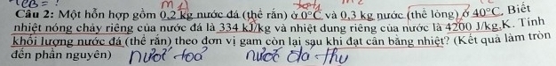 Cầu 2: Một hỗn hợp gồm 0,2 kg nước đá (thể rắn) ở 0°C và 0,3 kg nước (thê lòng) ở 40°C , Biết 
nhiệt nóng chảy riêng của nước đá là 334 kJ/kg và nhiệt dung riêng của nước là 4200 J/kg.K. Tính 
khối lượng nước đá (thể rắn) theo đơn vị gam còn lại sau khi đạt cần băng nhiệt? (Kết quả làm tròn 
đến phần nguyên)