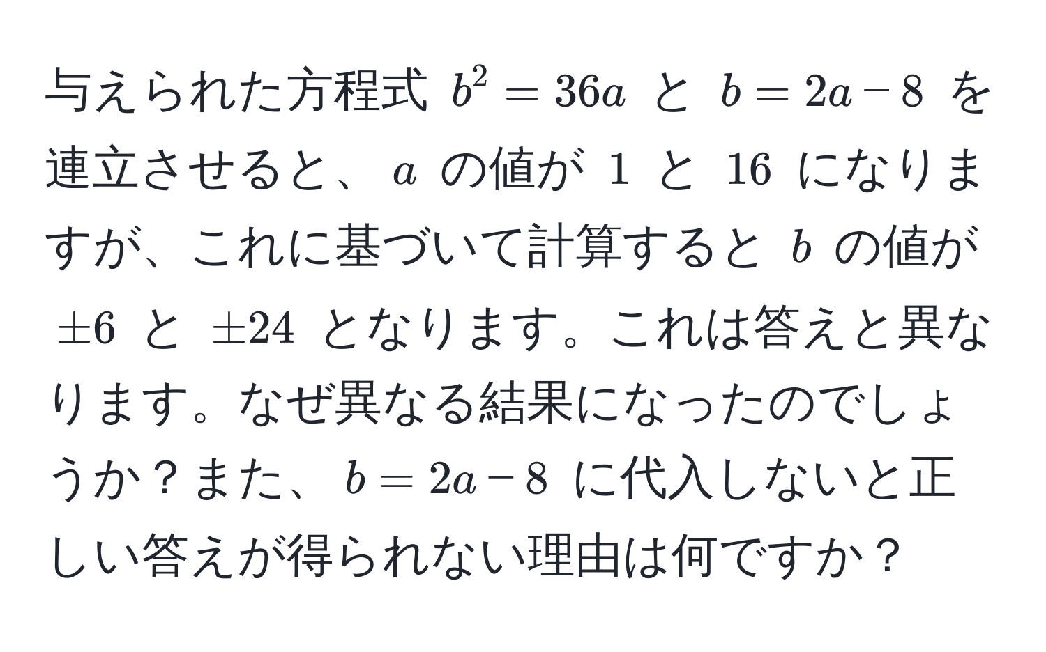 与えられた方程式 $b^2 = 36a$ と $b = 2a - 8$ を連立させると、$a$ の値が $1$ と $16$ になりますが、これに基づいて計算すると $b$ の値が $±6$ と $±24$ となります。これは答えと異なります。なぜ異なる結果になったのでしょうか？また、$b = 2a - 8$ に代入しないと正しい答えが得られない理由は何ですか？