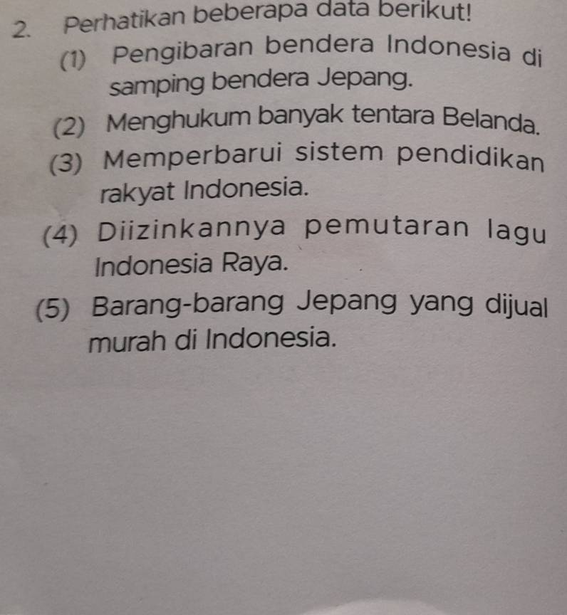 Perhatikan beberapa data berikut! 
(1) Pengibaran bendera Indonesia di 
samping bendera Jepang. 
(2) Menghukum banyak tentara Belanda. 
(3) Memperbarui sistem pendidikan 
rakyat Indonesia. 
(4) Diizinkannya pemutaran lagu 
Indonesia Raya. 
(5) Barang-barang Jepang yang dijual 
murah di Indonesia.