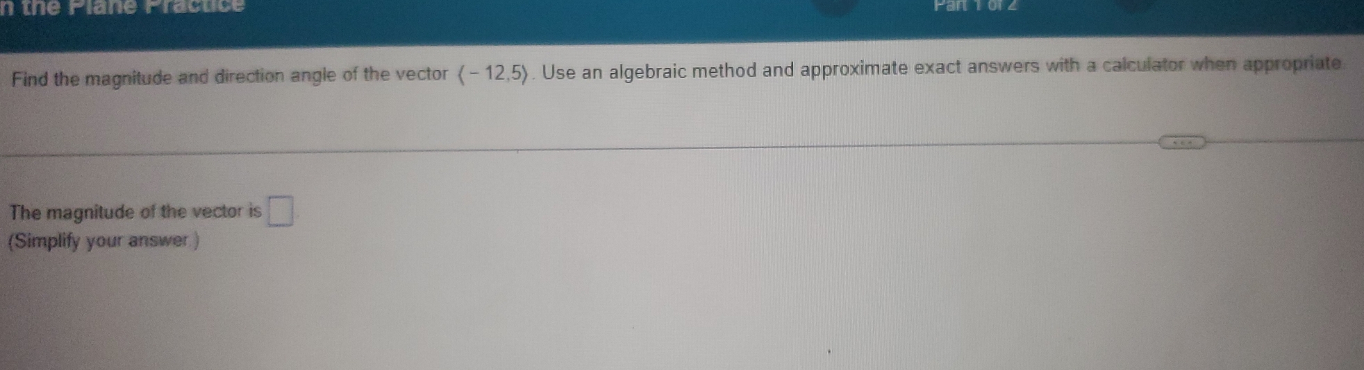 the Plane Practice Pan iu 
Find the magnitude and direction angle of the vector langle -12,5rangle. Use an algebraic method and approximate exact answers with a calculator when appropriate 
The magnitude of the vector is □. 
(Simplify your answer )