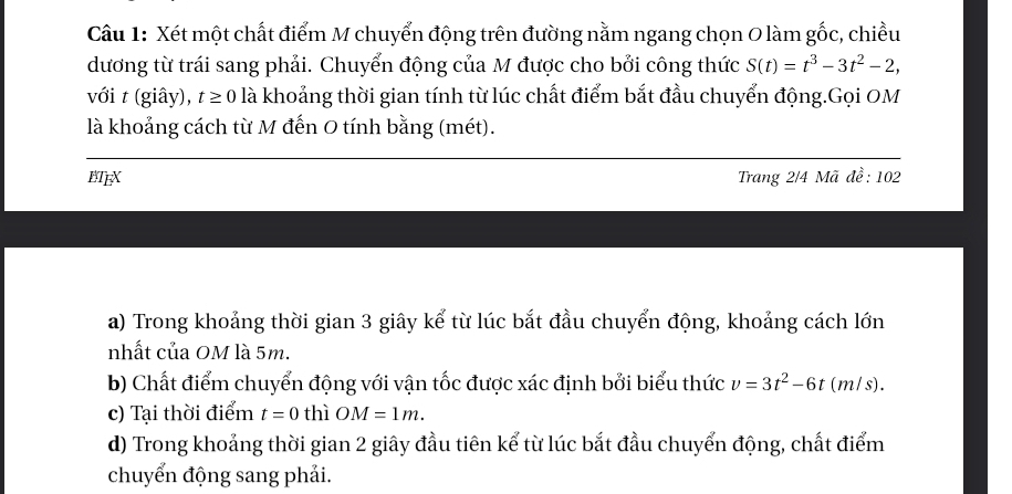 Cầu 1: Xét một chất điểm M chuyển động trên đường nằm ngang chọn O làm gốc, chiều 
dương từ trái sang phải. Chuyển động của M được cho bởi công thức S(t)=t^3-3t^2-2, 
với t (giây), t≥ 0 là khoảng thời gian tính từ lúc chất điểm bắt đầu chuyển động.Gọi OM 
là khoảng cách từ M đến O tính bằng (mét). 
BTEX Trang 2/4 Mã đề: 102
a) Trong khoảng thời gian 3 giây kể từ lúc bắt đầu chuyển động, khoảng cách lớn 
nhất của OM là 5m. 
b) Chất điểm chuyển động với vận tốc được xác định bởi biểu thức v=3t^2-6t (m/s). 
c) Tại thời điểm t=0 thì OM=1m. 
d) Trong khoảng thời gian 2 giây đầu tiên kể từ lúc bắt đầu chuyển động, chất điểm 
chuyển động sang phải.