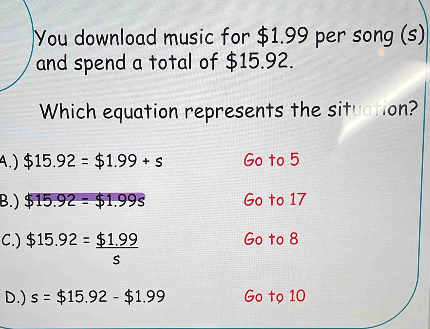 You download music for $1.99 per song (s)
and spend a total of $15.92.
Which equation represents the situation?
A.) $15.92=$1.99+s Go to 5
B.) $15.92=$1.99s Go to 17
C.) $15.92= ($1.99)/s 
Go to 8
D.) s=$15.92-$1.99 Go tọ 10