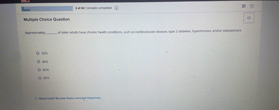 of 42 Concepts completed
Multiple Choice Question )
Approximately _of older adults have chronic health conditions, such as cardiovascular disease, type 2 diabetes, hypertension, and/or osteoporosis.
20%
40%
60%
80%
_ Need help? Review these concept resources.