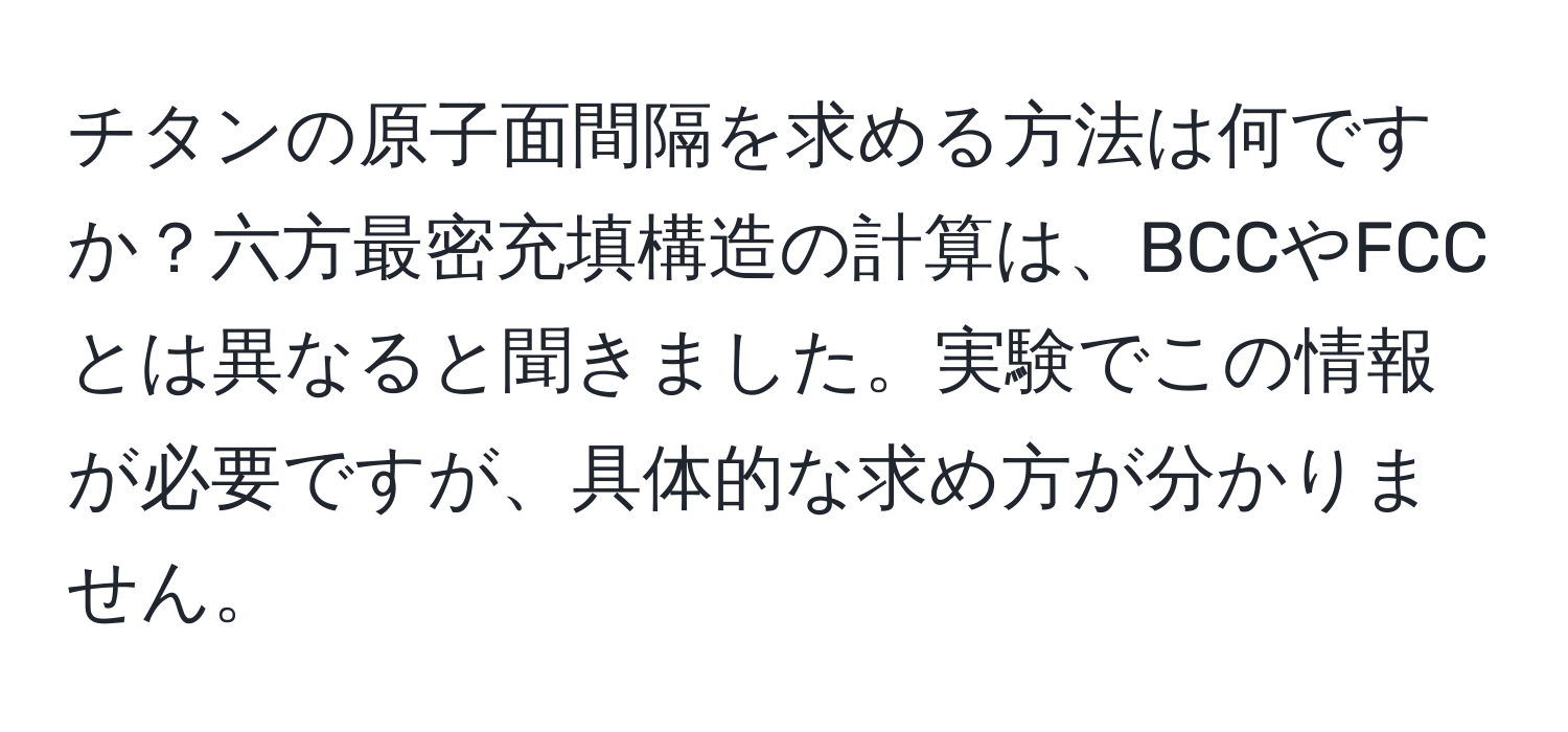 チタンの原子面間隔を求める方法は何ですか？六方最密充填構造の計算は、BCCやFCCとは異なると聞きました。実験でこの情報が必要ですが、具体的な求め方が分かりません。