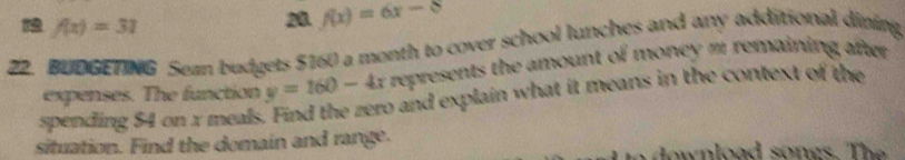 19 f(x)=31
20. f(x)=6x-8
22. BUDGETNG Sezn budgets $160 a month to cover school lunches and any additional dining 
expenses. The function y=160-4x represents the amount of money m remaining after. 
spending 54 on x meals. Find the zero and explain what it means in the context of the 
situation. Find the domain and range.