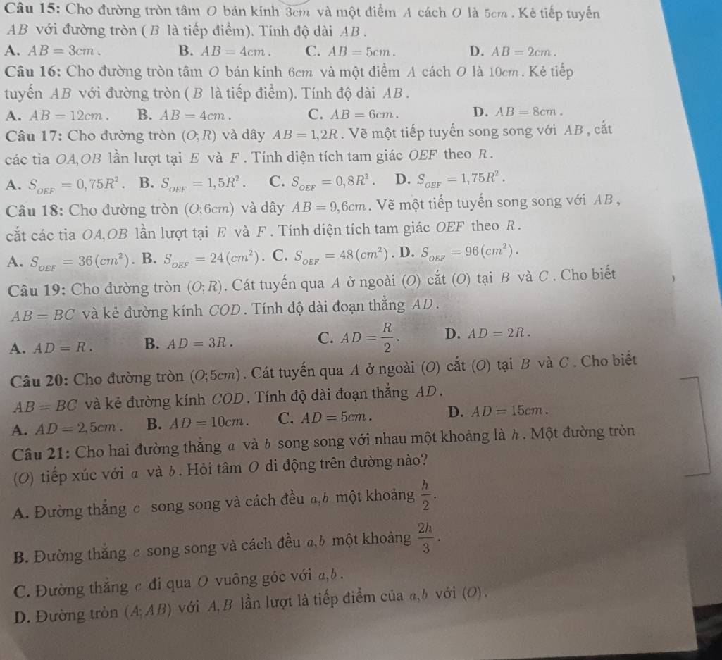 Cho đường tròn tâm O bán kính 3cm và một điểm A cách O là 5cm . Kẻ tiếp tuyến
AB với đường tròn ( B là tiếp điểm). Tính độ dài AB .
A. AB=3cm. B. AB=4cm. C. AB=5cm. D. AB=2cm.
Câu 16: Cho đường tròn tâm O bán kính 6cm và một điểm A cách O là 10cm . Kẻ tiếp
tuyến AB với đường tròn (B là tiếp điểm). Tính độ dài AB .
A. AB=12cm. B. AB=4cm. C. AB=6cm. D. AB=8cm.
Câu 17: Cho đường tròn (O;R) và dây AB=1,2R.  Vẽ một tiếp tuyến song song với AB , cắt
các tia OA,OB lần lượt tại E và F. Tính diện tích tam giác OEF theo R .
A. S_oEF=0,75R^2. B. S_oEF=1,5R^2. C. S_OEF=0,8R^2. D. S_oEF=1,75R^2.
Câu 18: Cho đường tròn (O;6cm) và dây AB=9,6cm. Vẽ một tiếp tuyến song song với AB ,
cắt các tia OA,OB lần lượt tại E và F . Tính diện tích tam giác OEF theo R .
A. S_OEF=36(cm^2). B. S_oEF=24(cm^2) C. S_OEF=48(cm^2). D. S_OEF=96(cm^2).
Câu 19: Cho đường tròn (O;R). Cát tuyến qua A ở ngoài (O) cắt (O) tại B và C . Cho biết
AB=BC và kẻ đường kính COD . Tính độ dài đoạn thắng AD.
A. AD=R. B. AD=3R. C. AD= R/2 . D. AD=2R.
Câu 20: Cho đường tròn (O;5cm). Cát tuyến qua A ở ngoài (O) cắt (O) tại B và C . Cho biết
AB=BC và kẻ đường kính COD. Tính độ dài đoạn thắng AD.
A. AD=2,5cm. B. AD=10cm. C. AD=5cm. D. AD=15cm.
Câu 21: Cho hai đường thăng a và b song song với nhau một khoảng là h. Một đường tròn
(0) tiếp xúc với a và b. Hỏi tâm 0 di động trên đường nào?
A. Đường thắng c song song và cách đều a,6 một khoảng  h/2 .
B. Đường thắng c song song và cách đều a,b một khoảng  2h/3 .
C. Đường thắng c đi qua O vuông góc với a, b.
D. Đường tròn (A;AB) với A, B lần lượt là tiếp điểm của a,b với (O).