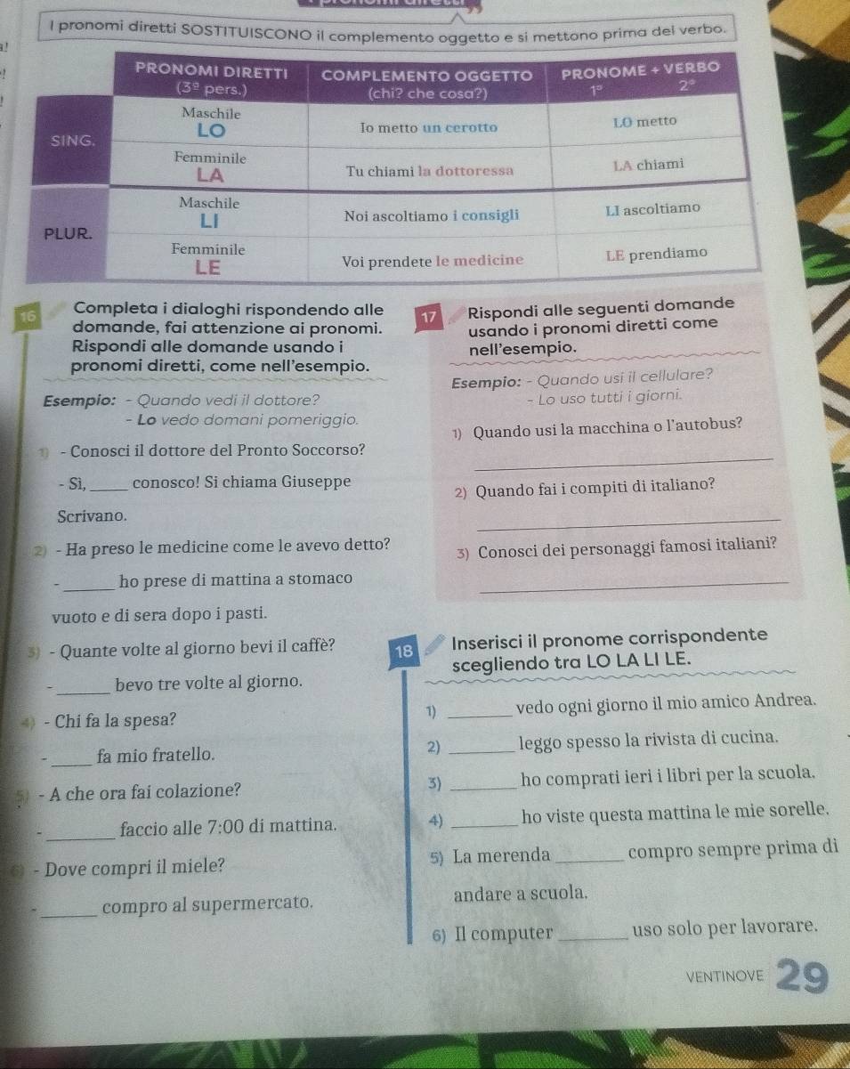 pronomi diretti SOSTITUISCONO il complemento oggetto e si mettono prima del verbo.
'
16 Completa i dialoghi rispondendo alle 17 Rispondi alle seguenti domande
domande, fai attenzione ai pronomi. usando i pronomi diretti come
Rispondi alle domande usando i
nell'esempio.
pronomi diretti, come nell’esempio.
Esempio: - Quando usi il cellulare?
Esempio: - Quando vedi il dottore?  Lo uso tutti i giorni.
- Lo vedo domani pomeriggio.
_
1 - Conosci il dottore del Pronto Soccorso? 1) Quando usi la macchina o l’autobus?
- Sì,_ conosco! Si chiama Giuseppe
2) Quando fai i compiti di italiano?
Scrivano.
_
② - Ha preso le medicine come le avevo detto? 3) Conosci dei personaggi famosi italiani?
. _ho prese di mattina a stomaco_
vuoto e di sera dopo i pasti.
3) - Quante volte al giorno bevi il caffè? 18 Inserisci il pronome corrispondente
._ bevo tre volte al giorno. scegliendo tra LO LA LI LE.
4) - Chi fa la spesa? _vedo ogni giorno il mio amico Andrea.
1)
_
、 fa mio fratello. 2) _leggo spesso la rivista di cucina.
5) - A che ora fai colazione? 3) _ho comprati ieri i libri per la scuola.
_
faccio alle 7:00 di mattina. 4) _ho viste questa mattina le mie sorelle.
6) - Dove compri il miele? 5) La merenda _compro sempre prima di
_
compro al supermercato. andare a scuola.
6) Il computer _uso solo per lavorare.
ventinove 29