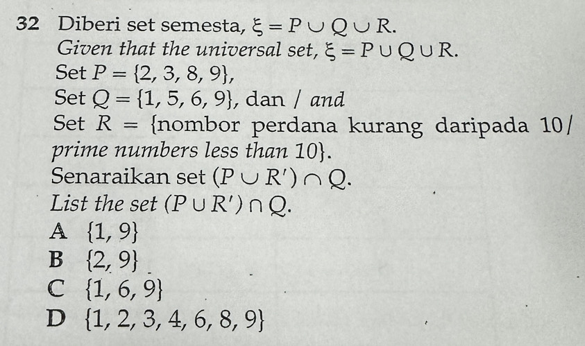 Diberi set semesta, xi =P∪ Q∪ R. 
Given that the universal set, xi =P∪ Q∪ R. 
Set P= 2,3,8,9 , 
Set Q= 1,5,6,9 , dan / and
Set R= nombor perdana kurang daripada 10/
prime numbers less than 10 .
Senaraikan set (P∪ R')∩ Q. 
List the set (P∪ R')∩ Q.
A  1,9
B  2,9
C  1,6,9
D  1,2,3,4,6,8,9