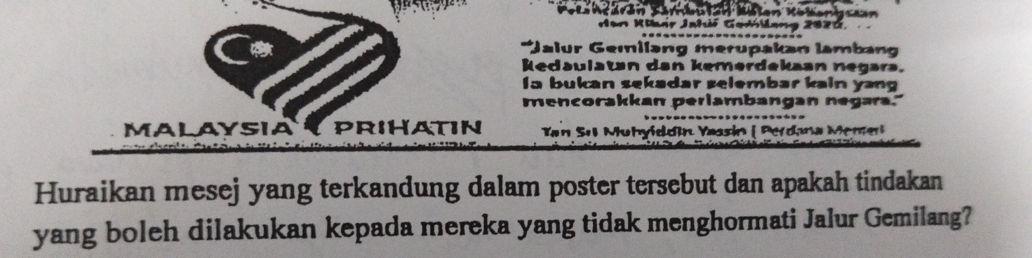 Körkutan Mäten Kölenigcaan 
dan Kiair Jahić Gedlang 2020. 
*Jalur Gemilang merupakan lambang 
kedaulatan dan kemerdekaan negara. 
Ia bukan sekadar selembar kain yang 
mencorakkan perlambangan negara." 
MALAYSIAY PRIHATIN Tan Sıl Muhyiddín Yassin ( Perdana Meme 
Huraikan mesej yang terkandung dalam poster tersebut dan apakah tindakan 
yang boleh dilakukan kepada mereka yang tidak menghormati Jalur Gemilang?