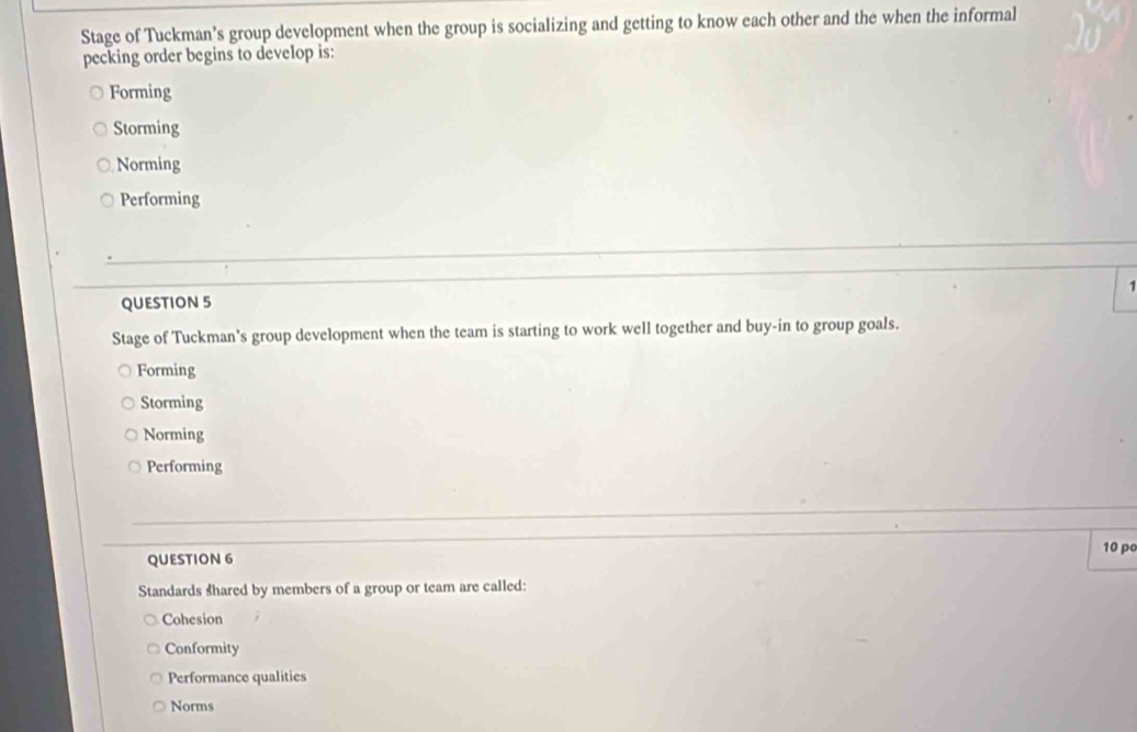 Stage of Tuckman's group development when the group is socializing and getting to know each other and the when the informal
pecking order begins to develop is:
Forming
Storming
Norming
Performing
1
QUESTION 5
Stage of Tuckman's group development when the team is starting to work well together and buy-in to group goals.
Forming
Storming
Norming
Performing
10 po
QUESTION 6
Standards shared by members of a group or team are called:
Cohesion
Conformity
Performance qualities
Norms
