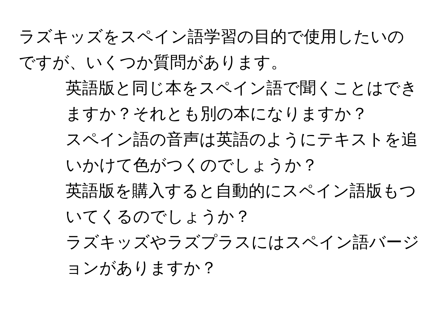 ラズキッズをスペイン語学習の目的で使用したいのですが、いくつか質問があります。  
1. 英語版と同じ本をスペイン語で聞くことはできますか？それとも別の本になりますか？  
2. スペイン語の音声は英語のようにテキストを追いかけて色がつくのでしょうか？  
3. 英語版を購入すると自動的にスペイン語版もついてくるのでしょうか？  
4. ラズキッズやラズプラスにはスペイン語バージョンがありますか？