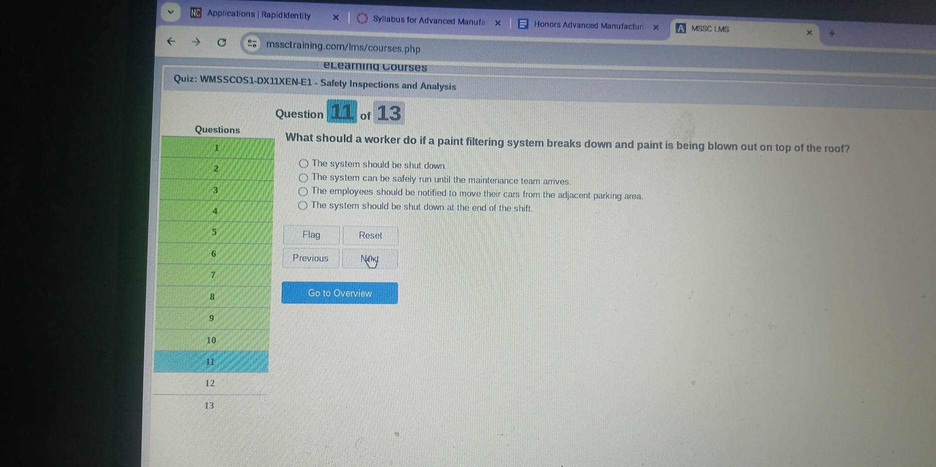 Applications | RapidIdentity Syllabus for Advanced Manufa Honors Advanced Manufactur × MSSC LMS
mssctraining.com/lms/courses.php
eLearning Courses
Quiz: WMSSCOS1-DX11XEN-E1 - Safety Inspections and Analysis
Question of 13
What should a worker do if a paint filtering system breaks down and paint is being blown out on top of the roof?
The system should be shut down.
The system can be safely run until the maintenance team arrives
The employees should be notified to move their cars from the adjacent parking area.
The system should be shut down at the end of the shift.
Flag Reset
Previous
Go to Overview