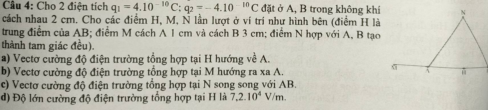 Cho 2 điện tích q_1=4.10^(-10)C; q_2=-4.10^(-10)C đặt ở A, B trong không khí
cách nhau 2 cm. Cho các điểm H, M, N lần lượt ở ví trí như hình bên (điểm H là
trung điểm của AB; điểm M cách A 1 cm và cách B 3 cm; điểm N hợp với A, B tạo
thành tam giác đều).
a) Vectơ cường độ điện trường tổng hợp tại H hướng về A.
b) Vectơ cường độ điện trường tổng hợp tại M hướng ra xa A.
c) Vectơ cường độ điện trường tổng hợp tại N song song với AB.
d) Độ lớn cường độ điện trường tổng hợp tại H là 7, 2.10^4V/m.