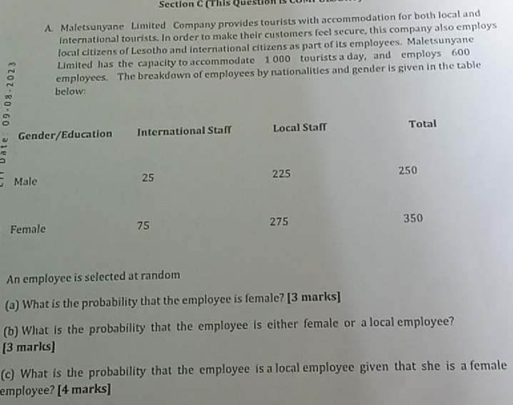 (This Question is t 
A. Maletsunyane Limited Company provides tourists with accommodation for both local and 
international tourists. In order to make their customers feel secure, this company also employs 
local citizens of Lesotho and international citizens as part of its employees. Maletsunyane 
Limited has the capacity to accommodate 1 000 tourists a day, and employs 600
employees. The breakdown of employees by nationalities and gender is given in the table 
~ below: 
a 
An employee is selected at random 
(a) What is the probability that the employce is female? [3 marks] 
(b) What is the probability that the employee is either female or a local employee? 
[3 marks] 
(c) What is the probability that the employee is a local employee given that she is a female 
employee? [4 marks]