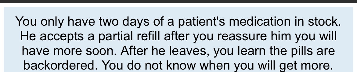 You only have two days of a patient's medication in stock. 
He accepts a partial refill after you reassure him you will 
have more soon. After he leaves, you learn the pills are 
backordered. You do not know when you will get more.