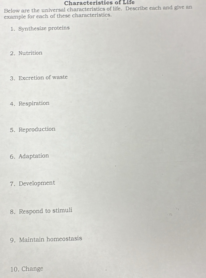 Characteristics of Life 
Below are the universal characteristics of life. Describe each and give an 
example for each of these characteristics. 
1. Synthesize proteins 
2. Nutrition 
3. Excretion of waste 
4. Respiration 
5. Reproduction 
6. Adaptation 
7. Development 
8. Respond to stimuli 
9. Maintain homeostasis 
10. Change