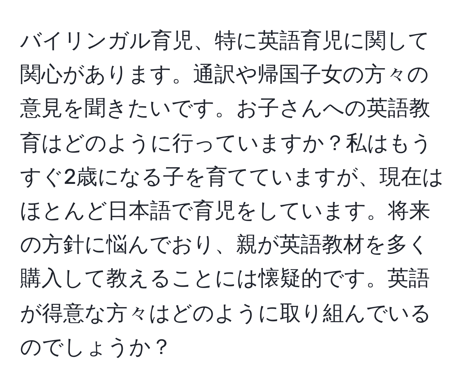 バイリンガル育児、特に英語育児に関して関心があります。通訳や帰国子女の方々の意見を聞きたいです。お子さんへの英語教育はどのように行っていますか？私はもうすぐ2歳になる子を育てていますが、現在はほとんど日本語で育児をしています。将来の方針に悩んでおり、親が英語教材を多く購入して教えることには懐疑的です。英語が得意な方々はどのように取り組んでいるのでしょうか？