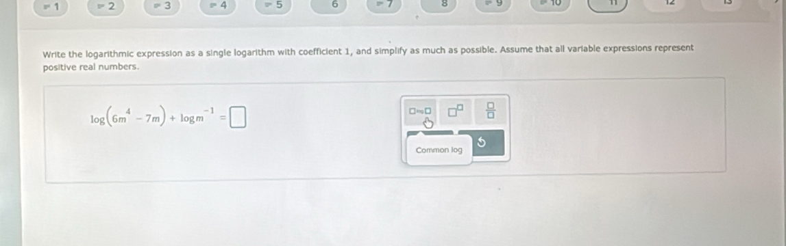 1 = 2 3 =4 5 6 8
Write the logarithmic expression as a single logarithm with coefficient 1, and simplify as much as possible. Assume that all variable expressions represent 
positive real numbers.
log (6m^4-7m)+log m^(-1)=□
□ =□ □^(□)  □ /□   
Common log