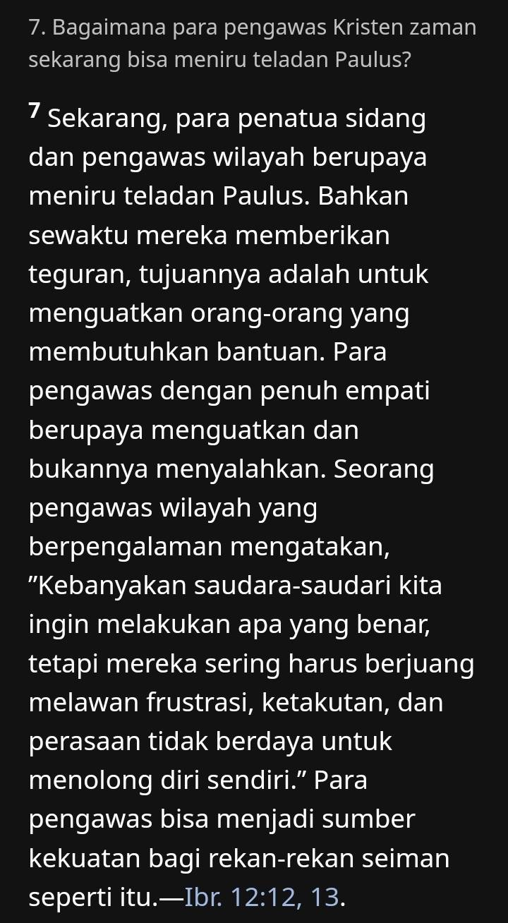 Bagaimana para pengawas Kristen zaman 
sekarang bisa meniru teladan Paulus? 
7 Sekarang, para penatua sidang 
dan pengawas wilayah berupaya 
meniru teladan Paulus. Bahkan 
sewaktu mereka memberikan 
teguran, tujuannya adalah untuk 
menguatkan orang-orang yang 
membutuhkan bantuan. Para 
pengawas dengan penuh empati 
berupaya menguatkan dan 
bukannya menyalahkan. Seorang 
pengawas wilayah yang 
berpengalaman mengatakan, 
”Kebanyakan saudara-saudari kita 
ingin melakukan apa yang benar, 
tetapi mereka sering harus berjuang 
melawan frustrasi, ketakutan, dan 
perasaan tidak berdaya untuk 
menolong diri sendiri.” Para 
pengawas bisa menjadi sumber 
kekuatan bagi rekan-rekan seiman 
seperti itu.—Ibr. 12:12 , 13.