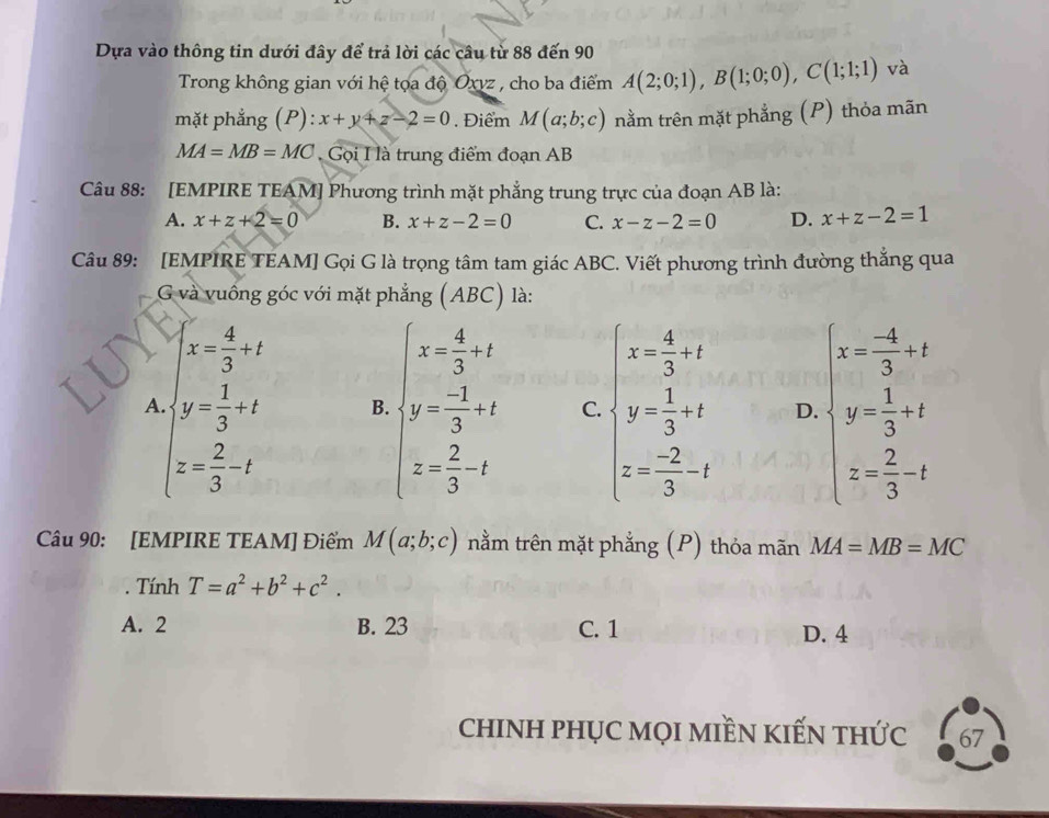 Dựa vào thông tin dưới đây để trả lời các câu từ 88 đến 90
Trong không gian với hệ tọa độ Oxvz , cho ba điểm A(2;0;1),B(1;0;0),C(1;1;1) và
mặt phẳng (P): x+y+z-2=0. Điểm M(a;b;c) tnằm trên mặt phẳng (P) thỏa mãn
MA=MB=MC Gọi I là trung điểm đoạn AB
Câu 88:  [EMPIRE TEAM] Phương trình mặt phẳng trung trực của đoạn AB là:
A. x+z+2=0 B. x+z-2=0 C. x-z-2=0 D. x+z-2=1
Câu 89: [EMPIRE TEAM] Gọi G là trọng tâm tam giác ABC. Viết phương trình đường thắng qua
G và vuống góc với mặt phẳng (ABC) là:
A beginarrayl x- 4/3 +2, y- 1/3 +t z= 2/3 -tendarray. B. beginarrayl x= 4/3 +x y= (-1)/3 +t z= 2/3 -tendarray. C. beginarrayl x= 4/3 +x y= 1/3 -2 z=- 2/3 -xendarray. D. beginarrayl x= (-4)/3 +t y= 1/3 +t z= 2/3 -tendarray.
Câu 90: [EMPIRE TEAM] Điếm M(a;b;c) nằm trên mặt phẳng (P) thỏa mãn MA=MB=MC. Tính T=a^2+b^2+c^2.
A. 2 B. 23 C. 1 D. 4
chINH PHỤC MọI MIềN KIẾN tHỨc 67