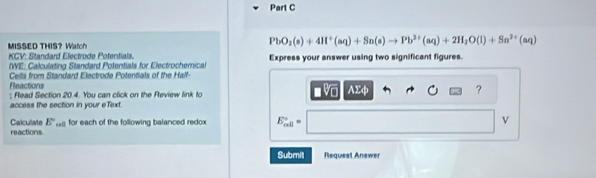 MISSED THIS？ Watch
PbO_2(s)+4H^+(aq)+Sn(s)to Pb^(2+)(aq)+2H_2O(l)+Sn^(2+)(aq)
KCV: Standard Electrode Potentials, 
tWE: Calculating Standard Potentials for Electrochemical Express your answer using two significant figures. 
Cells from Standard Electrode Potentials of the Half- 
Reactions AΣφ ? 
; Read Section 20.4. You can click on the Review link to 
access the section in your eText. 
Calculate E° for each of the following balanced redox E_(cell)°= v
reactions 
Submit Request Answer