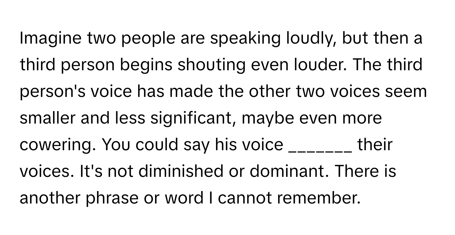 Imagine two people are speaking loudly, but then a third person begins shouting even louder. The third person's voice has made the other two voices seem smaller and less significant, maybe even more cowering. You could say his voice _______ their voices. It's not diminished or dominant. There is another phrase or word I cannot remember.