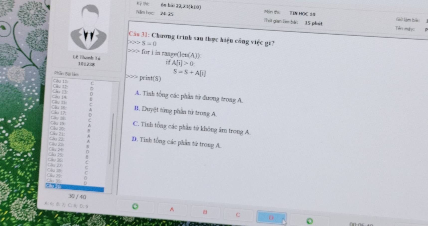 Kỳ thi: ôn bài 22,23(k10) Môn thi: TIN HOC 10
Năm học: 24-25 Thời gian làm bài: 15 phút
Giờ làm bài:1
Tên máy: P
Câầu 31: Chương trình sau thực hiện công việc gì?
S=0
for i in range(len(A)):
Lê Thanh Tú if A[i]>0 :
101238
Phần Bải làm
S=S+A[i] print(S)
Câu 11: C
Câu 12:
Câu 13: :
A. Tính tổng các phần tử dương trong A.
Câu 14:
Câu 15: =
Câu 16: A
B. Duyệt từng phần tử trong A.
Câu 17: D
Câu 19:
Câu 18: C C. Tính tổng các phân tử không âm trong A.
Câu 20:
Câu 22:
Câu 21: D. Tính tổng các phần tử trong A.
Câu 23:
Câu 25: :
Câu 24:
Câu 26:
Câu 27:
Câu 28:
Cầu 29:
Câu 30:
( B
30 / 40
A: 6;B: 7;C: 8;D: 9
A
B
C
D