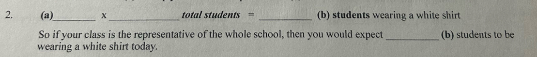 X_ total students = _(b) students wearing a white shirt 
So if your class is the representative of the whole school, then you would expect _(b) students to be 
wearing a white shirt today.