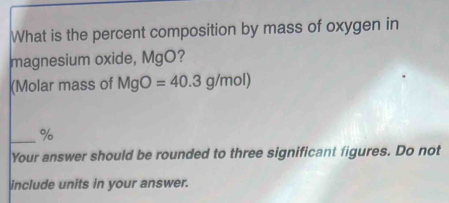 What is the percent composition by mass of oxygen in 
magnesium oxide, MgO? 
(Molar mass of MgO=40.3g/mol)
_ %
Your answer should be rounded to three significant figures. Do not 
include units in your answer.