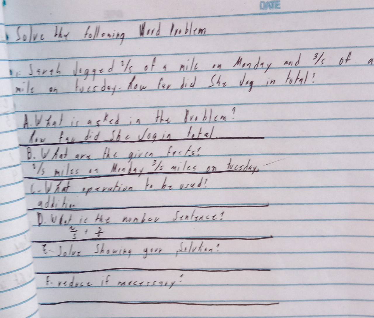 Solve hy following Word Problem 
Sirth dogged is of a mill on Monday and 31 of a
mile on locsday. How for did She dog in tobal? 
A. What is asked in the Broblem? 
low fir did She Jog in total 
_ 
B. What are the girsn feets? 
ils miles in Munday 3/s miles on toesday. 
(-(hat speration to bt osed? 
additio 
_ 
_ 
D. What is the nomber Senfence? 
_  2/5 + 3/5 
Jolve showing goor delution? 
_ 
f. redece if mectssary? 
_ 
_