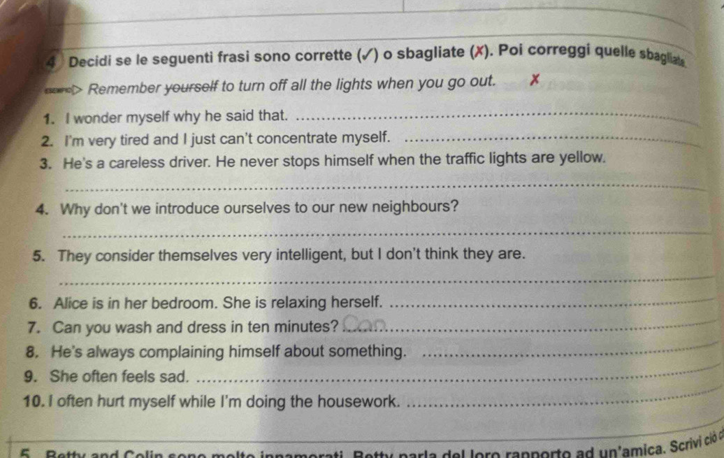 Decidi se le seguenti frasi sono corrette (√) o sbagliate (X). Poi correggi quelle sbagliat 
so> Remember yourself to turn off all the lights when you go out. x 
1. I wonder myself why he said that. 
_ 
2. I'm very tired and I just can't concentrate myself._ 
3. He's a careless driver. He never stops himself when the traffic lights are yellow. 
_ 
4. Why don't we introduce ourselves to our new neighbours? 
_ 
5. They consider themselves very intelligent, but I don't think they are. 
_ 
6. Alice is in her bedroom. She is relaxing herself. 
_ 
_ 
7. Can you wash and dress in ten minutes? 
_ 
8. He's always complaining himself about something. 
9. She often feels sad. 
_ 
10. I often hurt myself while I'm doing the housework. 
_ 
_ 
5 
e n n a m e rat , P ety p or l e de l l oro rannorto a d un'amica. Scrivi ció