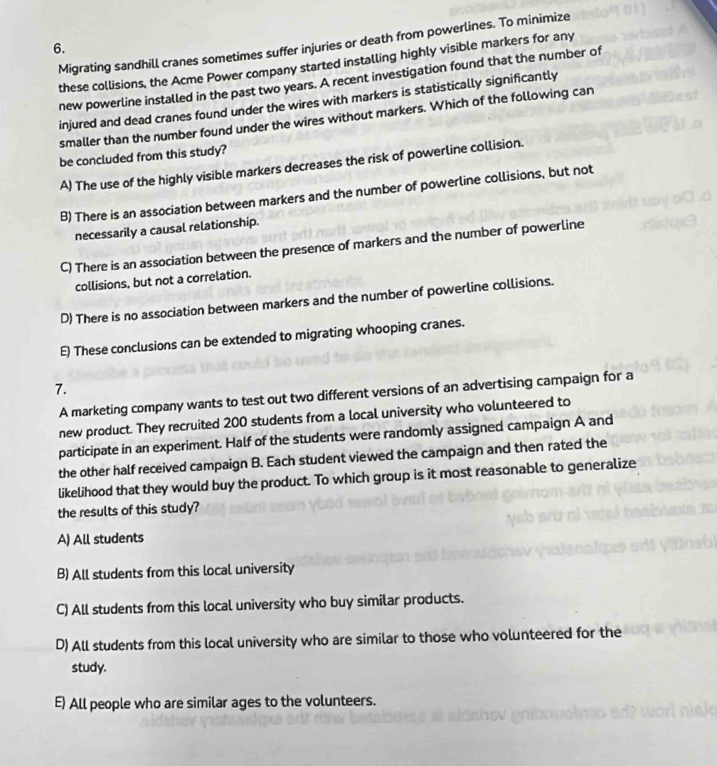 Migrating sandhill cranes sometimes suffer injuries or death from powerlines. To minimize
6.
these collisions, the Acme Power company started installing highly visible markers for any
new powerline installed in the past two years. A recent investigation found that the number of
injured and dead cranes found under the wires with markers is statistically significantly
smaller than the number found under the wires without markers. Which of the following can
be concluded from this study?
A) The use of the highly visible markers decreases the risk of powerline collision.
B) There is an association between markers and the number of powerline collisions, but not
necessarily a causal relationship.
C) There is an association between the presence of markers and the number of powerline
collisions, but not a correlation.
D) There is no association between markers and the number of powerline collisions.
E) These conclusions can be extended to migrating whooping cranes.
7.
A marketing company wants to test out two different versions of an advertising campaign for a
new product. They recruited 200 students from a local university who volunteered to
participate in an experiment. Half of the students were randomly assigned campaign A and
the other half received campaign B. Each student viewed the campaign and then rated the
likelihood that they would buy the product. To which group is it most reasonable to generalize
the results of this study?
A) All students
B) All students from this local university
C) All students from this local university who buy similar products.
D) All students from this local university who are similar to those who volunteered for the
study.
E) All people who are similar ages to the volunteers.