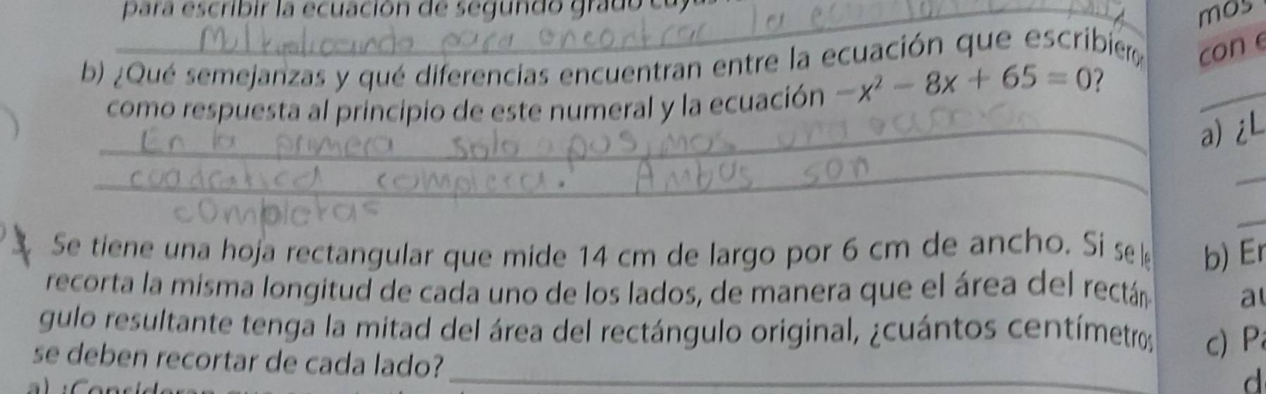 para escribir la ecuación de segundo grado ca 
mos 
b) ¿Qué semejanzas y qué diferencias encuentran entre la ecuación que escribier con e 
como respuesta al principio de este numeral y la ecuación -x^2-8x+65=0 7 
_ 
_a) iL 
_ 
_ 
_ 
Se tiene una hoja rectangular que mide 14 cm de largo por 6 cm de ancho. Si s b) Er 
recorta la misma longitud de cada uno de los lados, de manera que el área del rectán 
a 
gulo resultante tenga la mitad del área del rectángulo original, ¿cuántos centímetros
c)P 
se deben recortar de cada lado?_