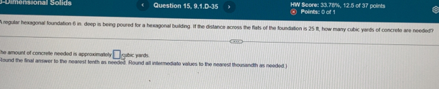 3- D imensional Solids Question 15, 9.1.D-35 , HW Score: 33.78%, 12.5 of 37 points 
Points: 0 of 1 
A regular hexagonal foundation 6 in. deep is being poured for a hexagonal building. If the distance across the flats of the foundation is 25 ft, how many cubic yards of concrete are needed? 
he amount of concrete needed is approximatel . □