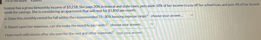 Fill in the Biank 4 points 
Ivonne has a gross bimonthly income of $3,218. She pays 20% in federal and state taxes, puts aside 10% of her income to pay off her school loan, and puts 4% of her income 
aside for savings. She is considering an apartment that will rent for $1,850 per month. 
a. Does this monthly rental fee fall within the recommended 25-30% housing expense range? choose your answer... 
b. Based upon her expenses, can she make the monthly payments? choose your answer... 
How much will remain after she pays for the rent and other expenses? type your answer...