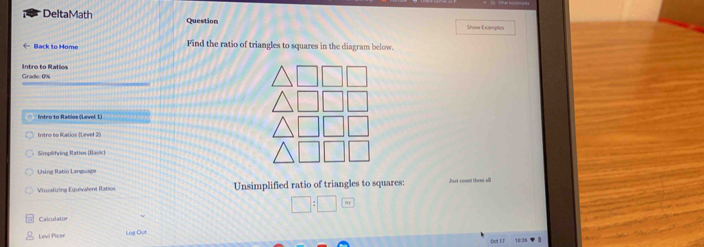 DeltaMath Show Examples 
Question 
Back to Home Find the ratio of triangles to squares in the diagram below. 
Intro to Ratios 
Grade: 0% 
Intro to Ratios (Level 1) 
Intro to Ratios (Level 2) 
Simplifying Ratios (Basic) 
Using Ratio Language 
Visualizing Equivalent Ratios Unsimplified ratio of triangles to squares: Just count them all
□ :□ try 
Calculator 
Levi Picer Log Out 
Oct 17