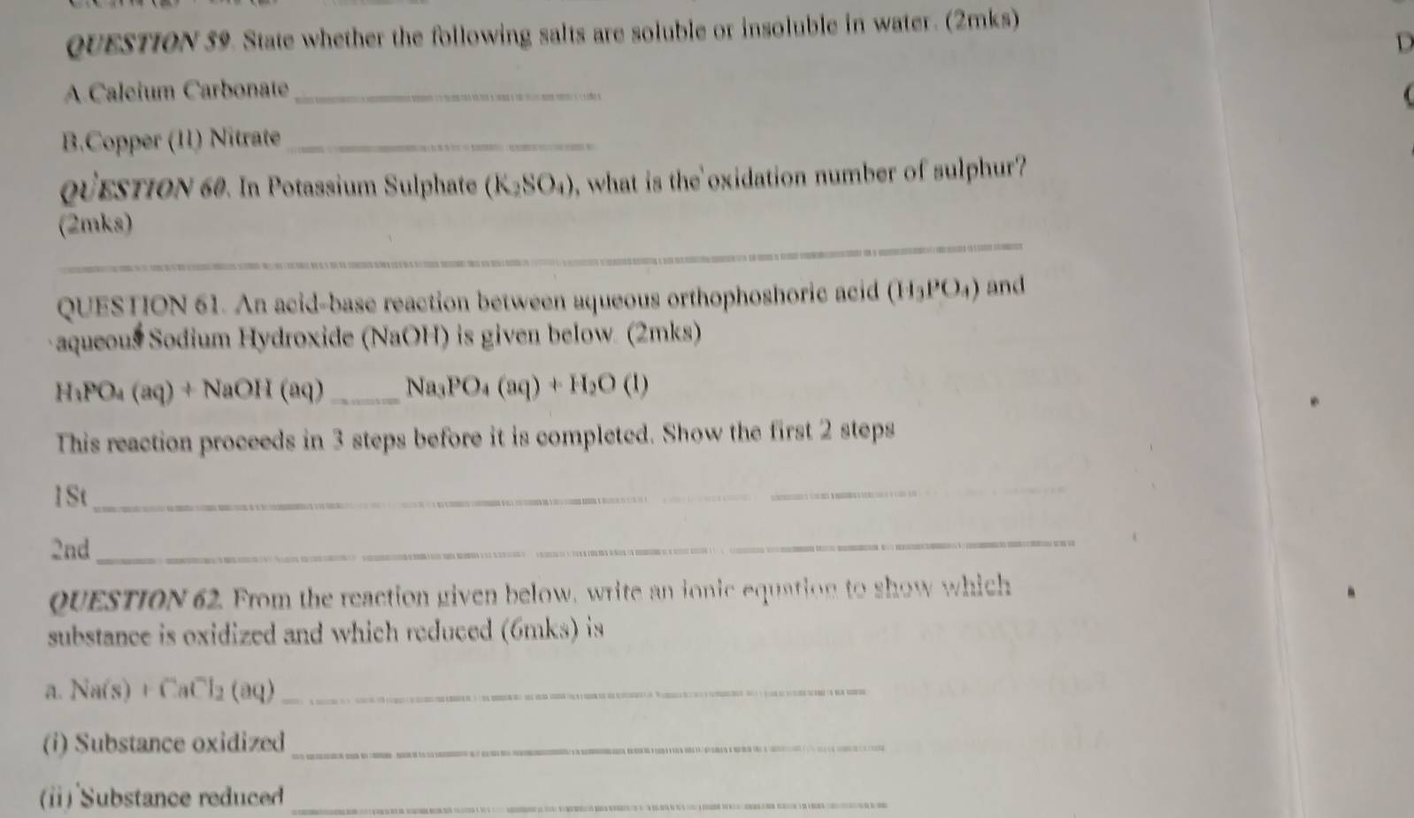 State whether the following salts are soluble or insoluble in water. (2mks) 

A.Caleium Carbonate_ 
B.Copper (11) Nitrate_ 
QüestioN 60. In Potassium Sulphate (K_2SO_4) , what is the oxidation number of sulphur? 
_ 
(2mks) 
QUESTION 61. An acid-base reaction between aqueous orthophoshoric acid (H_3PO_4) and 
aqueous Sodium Hydroxide (NaOH) is given below. (2mks)
H_3PO_4(aq)+ NaOH (aq) _  Na_3PO_4(aq)+H_2O(l)
This reaction proceeds in 3 steps before it is completed. Show the first 2 steps 
1St 
_ 
2nd 
_ 
QUESTION 62. From the reaction given below, write an ionic equation to show which 
substance is oxidized and which reduced (6mks) is 
a. Na(s)+CaCl_2(aq) _ 
(i) Substance oxidized_ 
(ⅱ) Substance reduced_