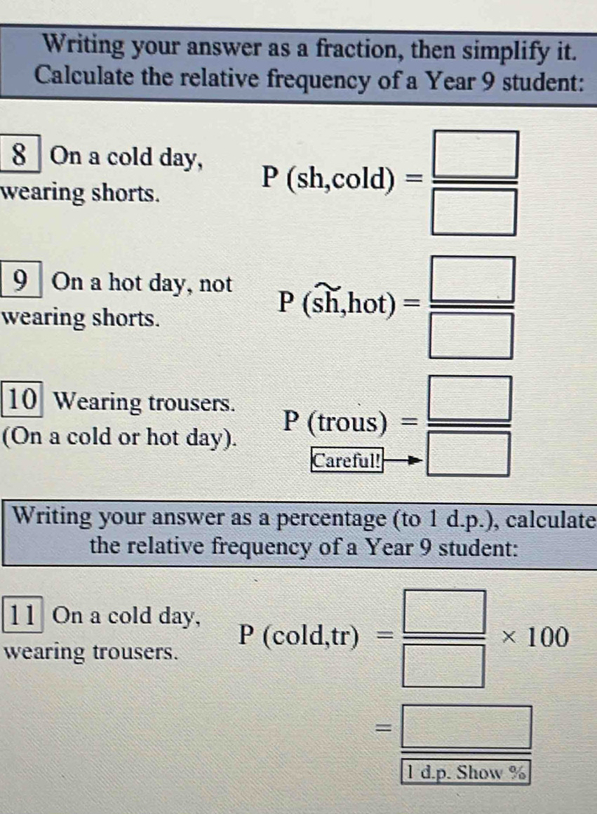 Writing your answer as a fraction, then simplify it. 
Calculate the relative frequency of a Year 9 student: 
8 On a cold day, 
wearing shorts.
P(sh,cold)= □ /□  
9 On a hot day, not 
wearing shorts.
P(widehat h,hot)= □ /□  
10 Wearing trousers. 
(On a cold or hot day).
P(trous)= □ /□  
Writing your answer as a percentage (to 1 d.p.), calculate 
the relative frequency of a Year 9 student: 
11 On a cold day, 
wearing trousers.
P(cold,tr)= □ /□  * 100
=frac □  1dnShowe/WeShowe 
r a p o now