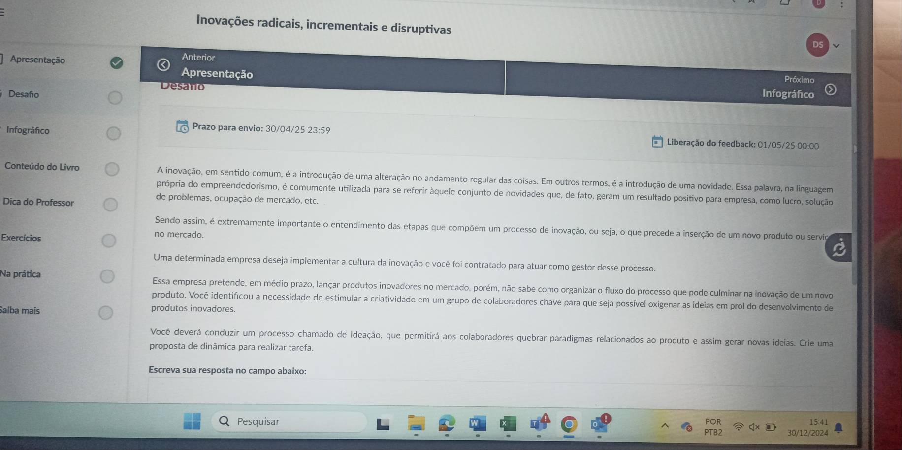 Inovações radicais, incrementais e disruptivas
Apresentação
Anterior Próximo
Apresentação
Desaño
Desaño Infográfico
Prazo para envio: 30/04/25 23:59
Infográfico Liberação do feedback: 01/05/25 00:00
Conteúdo do Livro A inovação, em sentido comum, é a introdução de uma alteração no andamento regular das coisas. Em outros termos, é a introdução de uma novidade. Essa palavra, na linguagem
própria do empreendedorismo, é comumente utilizada para se referir àquele conjunto de novidades que, de fato, geram um resultado positivo para empresa, como lucro, solução
Dica do Professor
de problemas, ocupação de mercado, etc.
Sendo assim, é extremamente importante o entendimento das etapas que compõem um processo de inovação, ou seja, o que precede a inserção de um novo produto ou servio
Exercícios
no mercado.
Uma determinada empresa deseja implementar a cultura da inovação e você foi contratado para atuar como gestor desse processo.
Na prática Essa empresa pretende, em médio prazo, lançar produtos inovadores no mercado, porém, não sabe como organizar o fluxo do processo que pode culminar na inovação de um novo
produto. Você identifícou a necessidade de estimular a criatividade em um grupo de colaboradores chave para que seja possível oxigenar as ideias em prol do desenvolvimento de
Saiba mais produtos inovadores.
Você deverá conduzir um processo chamado de Ideação, que permitirá aos colaboradores quebrar paradigmas relacionados ao produto e assim gerar novas ideias. Crie uma
proposta de dinâmica para realizar tarefa.
Escreva sua resposta no campo abaixo:
Pesquisar POR 15:41
PTB2 30/12/2024