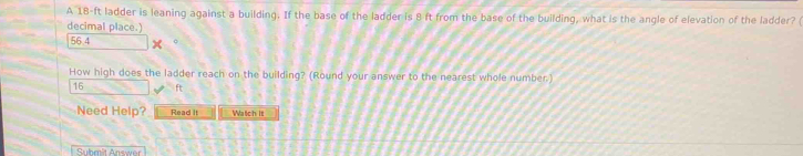 A 18-ft ladder is leaning against a building. If the base of the ladder is 8 ft from the base of the building, what is the angle of elevation of the ladder? ( 
decimal place.)
56.4 。 
How high does the ladder reach on the building? (Round your answer to the nearest whole number.)
16 ft
Need Help? Read it Watch it 
Submit Answer